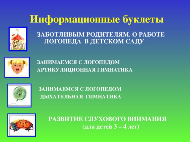 Информационные буклеты ЗАБОТЛИВЫМ РОДИТЕЛЯМ. О РАБОТЕ ЛОГОПЕДА В ДЕТСКОМ САДУ  ЗАНИМАЕМСЯ С ЛОГОПЕДОМ АРТИКУЛЯЦИОННАЯ ГИМНАТИКА      ЗАНИМАЕМСЯ С ЛОГОПЕДОМ  ДЫХАТЕЛЬНАЯ ГИМНАТИКА       РАЗВИТИЕ СЛУХОВОГО ВНИМАНИЯ (для детей 3 – 4 лет)