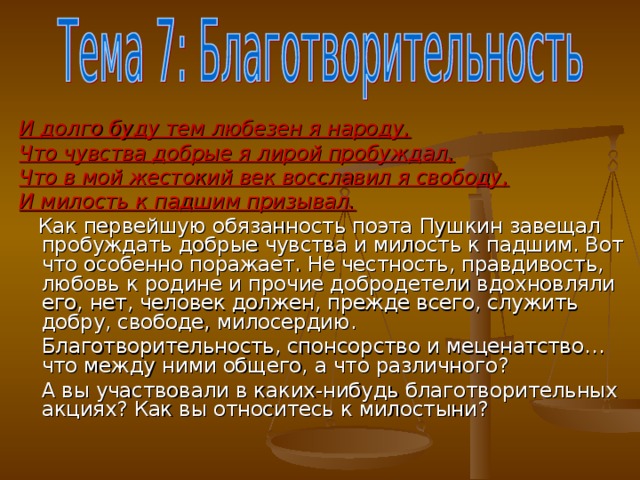 И долго буду тем любезен я народу, Что чувства добрые я лирой пробуждал, Что в мой жестокий век восславил я свободу, И милость к падшим призывал.  Как первейшую обязанность поэта Пушкин завещал пробуждать добрые чувства и милость к падшим. Вот что особенно поражает. Не честность, правдивость, любовь к родине и прочие добродетели вдохновляли его, нет, человек должен, прежде всего, служить добру, свободе, милосердию.  Благотворительность, спонсорство и меценатство… что между ними общего, а что различного?  А вы участвовали в каких-нибудь благотворительных акциях? Как вы относитесь к милостыни?