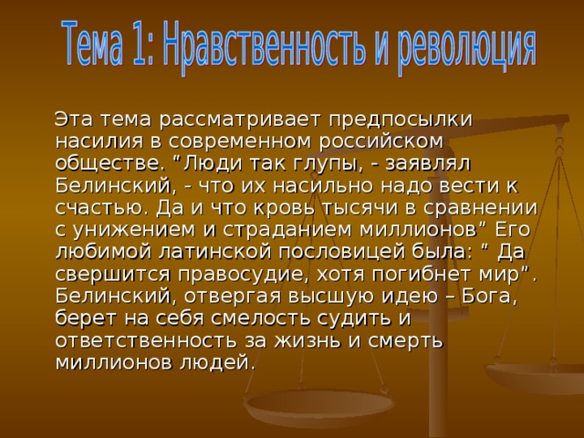 Эта тема рассматривает предпосылки насилия в современном российском обществе. “ Люди так глупы, - заявлял Белинский, - что их насильно надо вести к счастью. Да и что кровь тысячи в сравнении с унижением и страданием миллионов ” Его любимой латинской пословицей была: “ Да свершится правосудие, хотя погибнет мир ” . Белинский, отвергая высшую идею – Бога, берет на себя смелость судить и ответственность за жизнь и смерть миллионов людей.