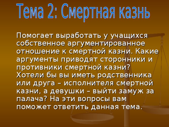 Помогает выработать у учащихся собственное аргументированное отношение к смертной казни. Какие аргументы приводят сторонники и противники смертной казни? Хотели бы вы иметь родственника или друга – исполнителя смертной казни, а девушки – выйти замуж за палача? На эти вопросы вам поможет ответить данная тема.