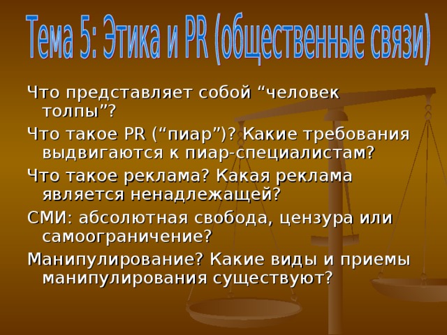 Что представляет собой “ человек толпы ” ? Что такое PR ( “ пиар ” )? Какие требования выдвигаются к пиар-специалистам? Что такое реклама? Какая реклама является ненадлежащей? СМИ: абсолютная свобода, цензура или самоограничение? Манипулирование? Какие виды и приемы манипулирования существуют?