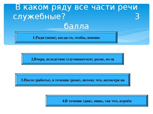 В каком ряду все части речи служебные? 3 балла 1.Ради (меня), когда-то, чтобы, именно 2.Вчера, вследствие (случившегося), разве, из-за 3.После (работы), в течении (реки), потому что, несмотря на 4.В течение (дня), лишь, так что, втроём