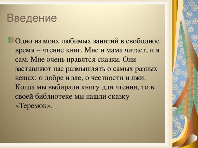 Одно из моих любимых занятий в свободное время – чтение книг. Мне и мама читает, и я сам. Мне очень нравятся сказки. Они заставляют нас размышлять о самых разных вещах: о добре и зле, о честности и лжи. Когда мы выбирали книгу для чтения, то в своей библиотеке мы нашли сказку «Теремок».