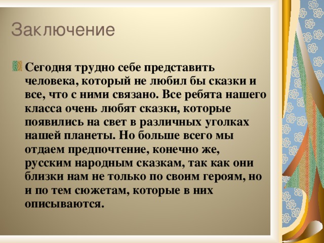 Сегодня трудно себе представить человека, который не любил бы сказки и все, что с ними связано. Все ребята нашего класса очень любят сказки, которые появились на свет в различных уголках нашей планеты. Но больше всего мы отдаем предпочтение, конечно же, русским народным сказкам, так как они близки нам не только по своим героям, но и по тем сюжетам, которые в них описываются.