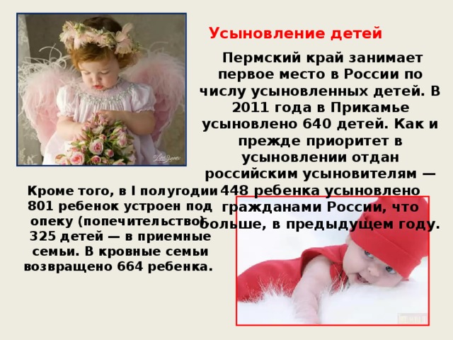 Усыновление детей  Пермский край занимает первое место в России по числу усыновленных детей. В 2011 года в Прикамье усыновлено 640 детей. Как и прежде приоритет в усыновлении отдан российским усыновителям — 448 ребенка усыновлено гражданами России, что больше, в предыдущем году.  Кроме того, в I полугодии 801 ребенок устроен под опеку (попечительство), 325 детей — в приемные семьи. В кровные семьи возвращено 664 ребенка.