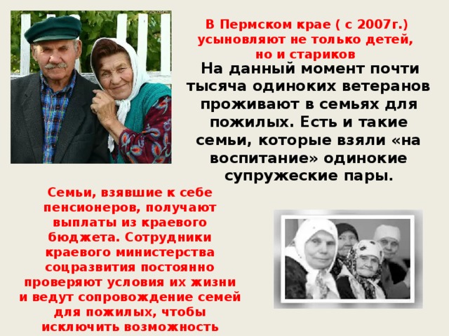 В Пермском крае ( с 2007г.) усыновляют не только детей, но и стариков  На данный момент почти тысяча одиноких ветеранов проживают в семьях для пожилых. Есть и такие семьи, которые взяли «на воспитание» одинокие супружеские пары . Семьи, взявшие к себе пенсионеров, получают выплаты из краевого бюджета. Сотрудники краевого министерства соцразвития постоянно проверяют условия их жизни и ведут сопровождение семей для пожилых, чтобы исключить возможность конфликтных ситуаций.