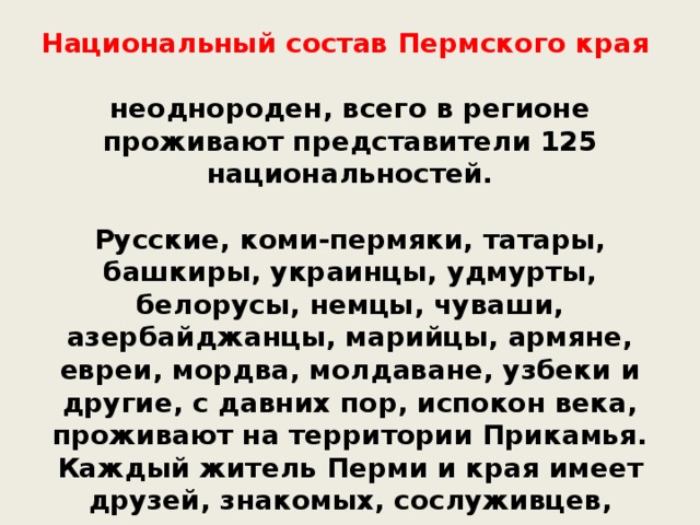 Национальный состав Пермского края неоднороден, всего в регионе проживают представители 125 национальностей.  Русские, коми-пермяки, татары, башкиры, украинцы, удмурты, белорусы, немцы, чуваши, азербайджанцы, марийцы, армяне, евреи, мордва, молдаване, узбеки и другие, с давних пор, испокон века, проживают на территории Прикамья. Каждый житель Перми и края имеет друзей, знакомых, сослуживцев, одноклассников различных национальностей, и это не мешает общению, дружбе и хорошим взаимоотношениям.