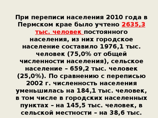 При переписи населения 2010 года в Пермском крае было учтено 2635,3 тыс. человек постоянного населения, из них городское население составило 1976,1 тыс. человек (75,0% от общей численности населения), сельское население – 659,2 тыс. человек (25,0%). По сравнению с переписью 2002 г. численность населения уменьшилась на 184,1 тыс. человек, в том числе в городских населенных пунктах – на 145,5 тыс. человек, в сельской местности – на 38,6 тыс. человек.