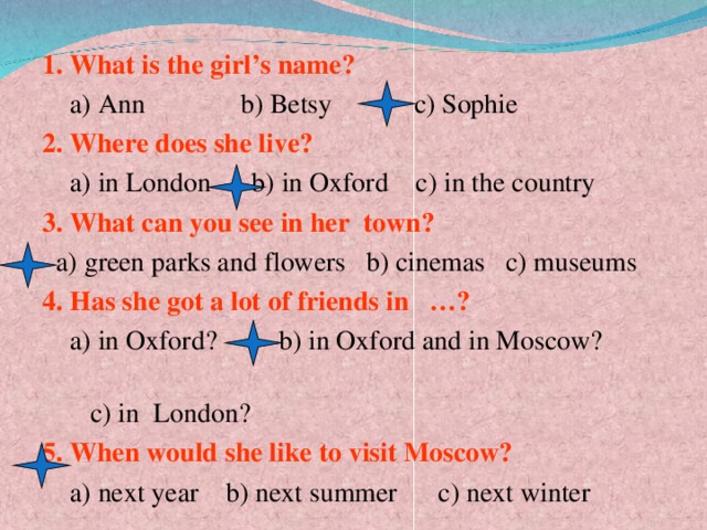 . 1. What is the girl’s name?  a) Ann b) Betsy c) Sophie 2. Where does she live?  a) in London b) in Oxford c) in the country 3. What can you see in her town?  a) green parks and flowers b) cinemas c) museums 4. Has she got a lot of friends in …?  a) in Oxford?  b) in Oxford and in Moscow?  c) in London? 5. When would she like to visit Moscow?  a) next year b) next summer c) next winter