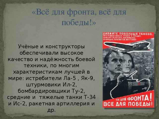 «Всё для фронта, всё для победы!» Учёные и конструкторы обеспечивали высокое качество и надёжность боевой техники, по многим характеристикам лучшей в мире: истребители Ла-5 , Як-9, штурмовики Ил-2, бомбардировщики Ту-2, средние и тяжелые танки Т-34 и Ис-2, ракетная артиллерия и др.