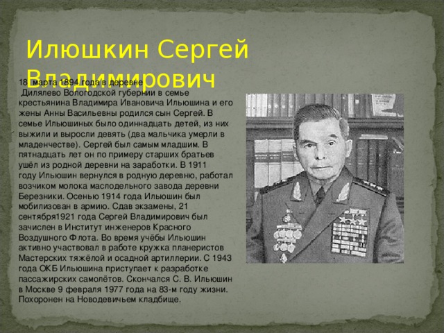 Илюшкин Сергей Владимирович 18  марта 1894 года в деревне  Дилялево Вологодской губернии в семье крестьянина Владимира Ивановича Ильюшина и его жены Анны Васильевны родился сын Сергей. В семье Ильюшиных было одиннадцать детей, из них выжили и выросли девять (два мальчика умерли в младенчестве). Сергей был самым младшим. В пятнадцать лет он по примеру старших братьев ушёл из родной деревни на заработки. В 1911 году Ильюшин вернулся в родную деревню, работал возчиком молока маслодельного завода деревни Березники. Осенью 1914 года Ильюшин был мобилизован в армию. Сдав экзамены, 21 сентября1921 года Сергей Владимирович был зачислен в Институт инженеров Красного Воздушного Флота. Во время учёбы Ильюшин активно участвовал в работе кружка планеристов Мастерских тяжёлой и осадной артиллерии. С 1943 года ОКБ Ильюшина приступает к разработке пассажирских самолётов. Скончался С. В. Ильюшин в Москве 9 февраля 1977 года на 83-м году жизни. Похоронен на Новодевичьем кладбище.