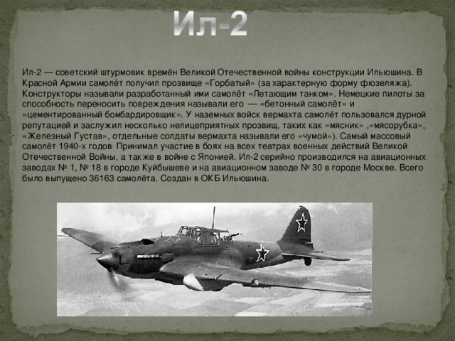 Ил-2 — советский штурмовик времён Великой Отечественной войны конструкции Ильюшина. В Красной Армии самолёт получил прозвище «Горбатый» (за характерную форму фюзеляжа). Конструкторы называли разработанный ими самолёт «Летающим танком». Немецкие пилоты за способность переносить повреждения называли его  — «бетонный самолёт» и «цементированный бомбардировщик». У наземных войск вермахта самолёт пользовался дурной репутацией и заслужил несколько нелицеприятных прозвищ, таких как «мясник» ,«мясорубка», «Железный Густав», отдельные солдаты вермахта называли его «чумой»). Самый массовый самолёт 1940-х годов . Принимал участие в боях на всех театрах военных действий Великой Отечественной Войны, а также в войне с Японией. Ил-2 серийно производился на авиационных заводах № 1, № 18 в городе Куйбышеве и на авиационном заводе № 30 в городе Москве. Всего было выпущено 36163 самолёта. Создан в ОКБ Ильюшина.