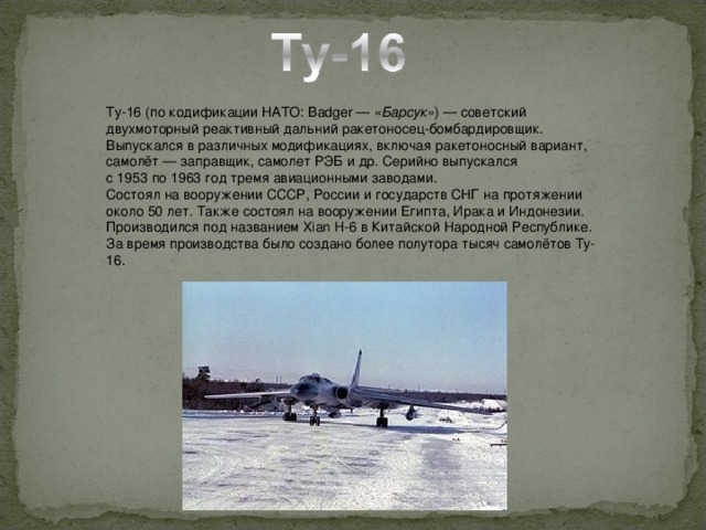 Ту-16 (по кодификации НАТО: Badger —  «Барсук» ) — советский двухмоторный реактивный дальний ракетоносец-бомбардировщик. Выпускался в различных модификациях, включая ракетоносный вариант, самолёт — заправщик, самолет РЭБ и др. Серийно выпускался с 1953 по 1963 год тремя авиационными заводами. Состоял на вооружении СССР, России и государств СНГ на протяжении около 50 лет. Также состоял на вооружении Египта, Ирака и Индонезии. Производился под названием Xian H-6 в Китайской Народной Республике. За время производства было создано более полутора тысяч самолётов Ту-16.