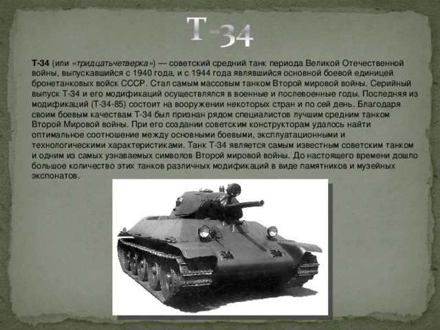 T-34  (или  «тридцатьчетверка» ) — советский средний танк периода Великой Отечественной войны, выпускавшийся с 1940 года, и с 1944 года являвшийся основной боевой единицей бронетанковых войск СССР. Стал самым массовым танком Второй мировой войны. Серийный выпуск Т-34 и его модификаций осуществлялся в военные и послевоенные годы. Последняя из модификаций (Т-34-85) состоит на вооружении некоторых стран и по сей день. Благодаря своим боевым качествам Т-34 был признан рядом специалистов лучшим средним танком Второй Мировой войны. При его создании советским конструкторам удалось найти оптимальное соотношение между основными боевыми, эксплуатационными и технологическими характеристиками. Танк Т-34 является самым известным советским танком и одним из самых узнаваемых символов Второй мировой войны. До настоящего времени дошло большое количество этих танков различных модификаций в виде памятников и музейных экспонатов.