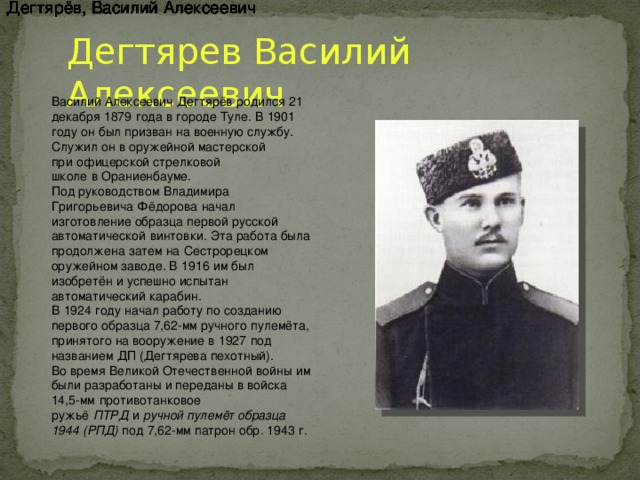 Дегтярёв, Василий Алексеевич Дегтярёв, Василий Алексеевич Дегтярёв, Василий Алексеевич Дегтярёв, Василий Алексеевич Дегтярёв, Василий Алексеевич Дегтярёв, Василий Алексеевич Дегтярёв, Василий Алексеевич Дегтярев Василий Алексеевич Василий Алексеевич Дегтярёв родился   21 декабря   1879   года в городе Туле. В   1901 году   он был призван на военную службу. Служил он в оружейной мастерской при   офицерской стрелковой школе   в   Ораниенбауме. Под руководством   Владимира Григорьевича Фёдорова   начал изготовление образца первой русской автоматической   винтовки. Эта работа была продолжена затем на   Сестрорецком оружейном заводе. В   1916   им был изобретён и успешно испытан автоматический карабин. В   1924 году   начал работу по созданию первого образца 7,62-мм ручного   пулемёта, принятого на вооружение в   1927   под названием ДП (Дегтярева пехотный). Во время   Великой Отечественной войны   им были разработаны и переданы в войска 14,5-мм   противотанковое ружьё   ПТРД   и   ручной пулемёт образца 1944 (РПД) под   7,62-мм патрон обр. 1943   г.