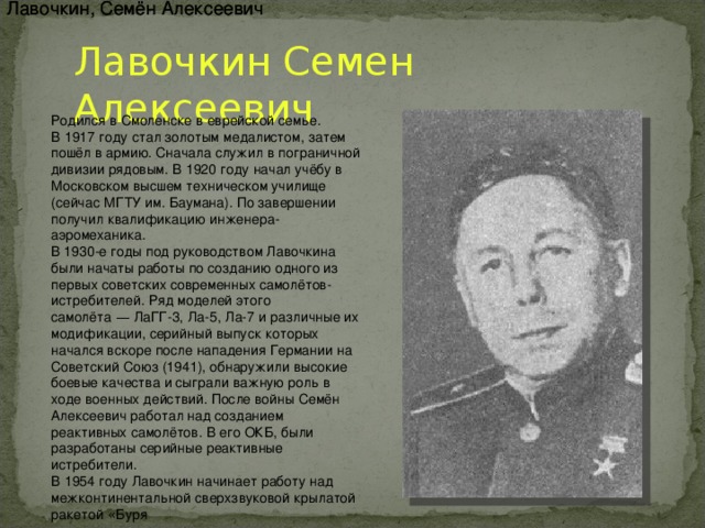 Лавочкин, Семён Алексеевич Лавочкин, Семён Алексеевич Лавочкин Семен Алексеевич Родился в   Смоленске   в еврейской семье. В   1917 году   стал золотым медалистом, затем пошёл в армию. Сначала служил в пограничной дивизии рядовым. В   1920 году   начал учёбу в Московском высшем техническом училище (сейчас   МГТУ им. Баумана). По завершении получил квалификацию инженера-аэромеханика. В 1930-е годы под руководством Лавочкина были начаты работы по созданию одного из первых советских современных самолётов-истребителей. Ряд моделей этого самолёта  —  ЛаГГ-3,   Ла-5,   Ла-7   и различные их модификации, серийный выпуск которых начался вскоре после нападения Германии на Советский Союз (1941), обнаружили высокие боевые качества и сыграли важную роль в ходе военных действий. После войны Семён Алексеевич работал над созданием реактивных самолётов. В его ОКБ, были разработаны серийные реактивные истребители. В   1954 году   Лавочкин начинает работу над межконтинентальной сверхзвуковой крылатой ракетой « Буря