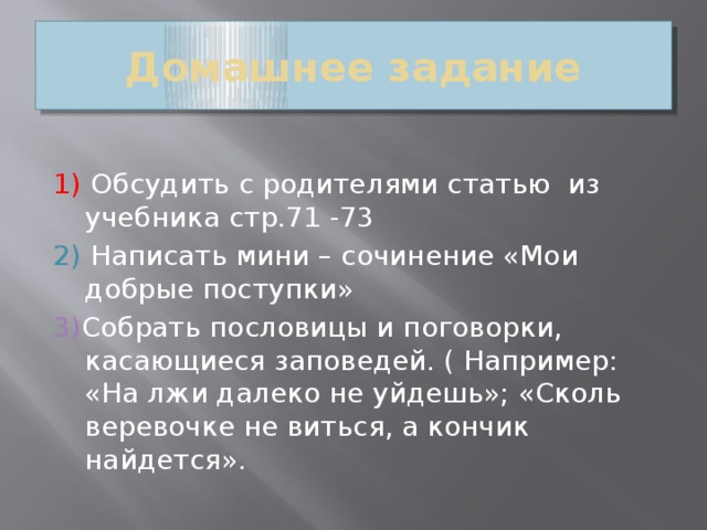 Домашнее задание 1)  Обсудить с родителями статью из учебника стр.71 -73 2) Написать мини – сочинение «Мои добрые поступки» 3) Собрать пословицы и поговорки, касающиеся заповедей. ( Например: «На лжи далеко не уйдешь»; «Сколь веревочке не виться, а кончик найдется».