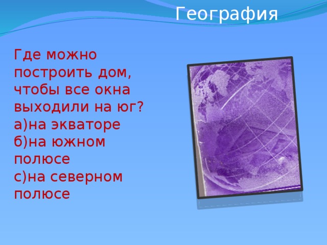 География             Где можно построить дом, чтобы все окна выходили на юг? а)на экваторе б)на южном полюсе с)на северном полюсе