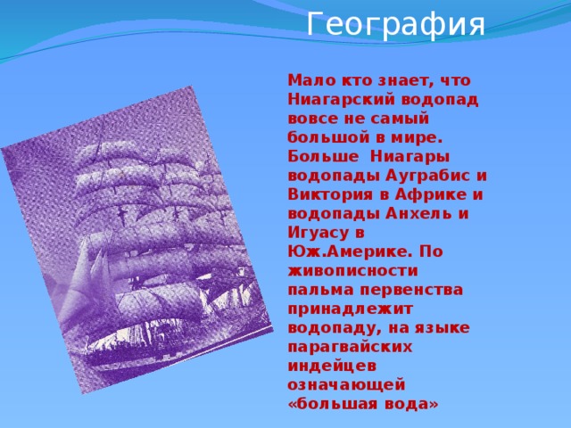 География             Мало кто знает, что Ниагарский водопад вовсе не самый большой в мире. Больше Ниагары водопады Ауграбис и Виктория в Африке и водопады Анхель и Игуасу в Юж.Америке. По живописности пальма первенства принадлежит водопаду, на языке парагвайских индейцев означающей «большая вода»