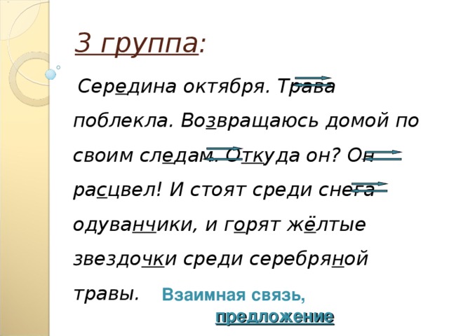 3 группа :  Сер е дина октября. Трава поблекла. Во з вращаюсь домой по своим сл е дам. О тк уда он? Он ра с цвел! И стоят среди снега одува нч ики, и г о рят ж ё лтые звездо чк и среди серебря н ой травы. Взаимная связь, предложение