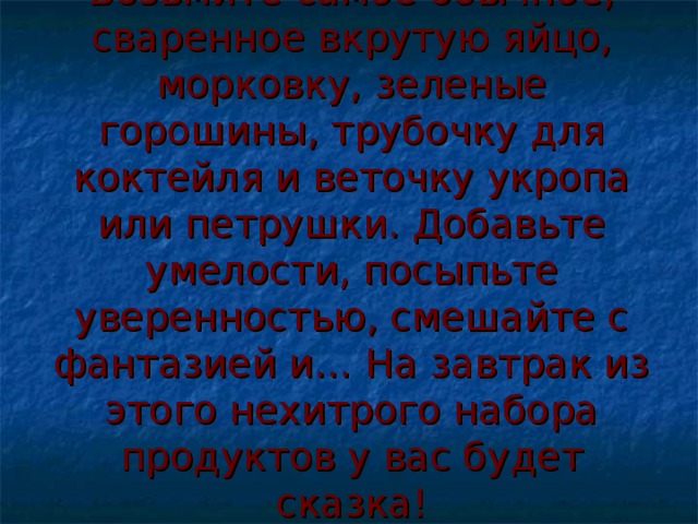 Возьмите самое обычное, сваренное вкрутую яйцо, морковку, зеленые горошины, трубочку для коктейля и веточку укропа или петрушки. Добавьте умелости, посыпьте уверенностью, смешайте с фантазией и… На завтрак из этого нехитрого набора продуктов у вас будет сказка!