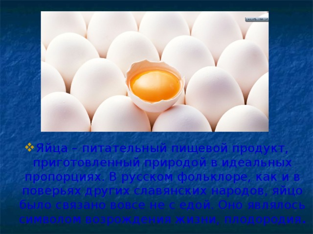 Яйца – питательный пищевой продукт, приготовленный природой в идеальных пропорциях. В русском фольклоре, как и в поверьях других славянских народов, яйцо было связано вовсе не с едой. Оно являлось символом возрождения жизни, плодородия .
