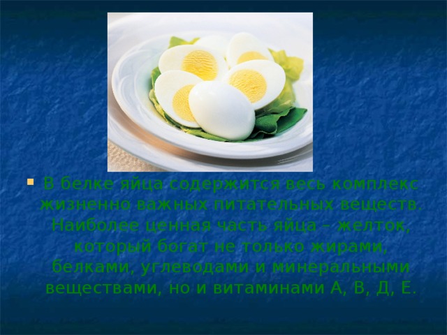 В белке яйца содержится весь комплекс жизненно важных питательных веществ. Наиболее ценная часть яйца – желток, который богат не только жирами, белками, углеводами и минеральными веществами, но и витаминами А, В, Д, Е.
