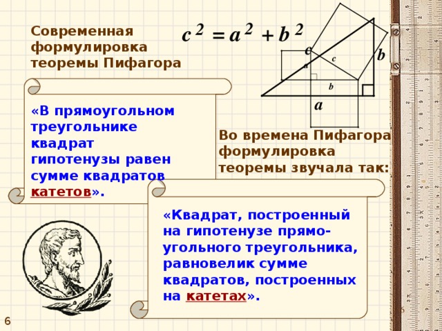 Современная формулировка теоремы Пифагора «В прямоугольном треугольнике квадрат гипотенузы равен сумме квадратов  катетов ». Во времена Пифагора формулировка теоремы звучала так: «Квадрат, построенный на гипотенузе прямо - угольного треугольника, равновелик сумме квадратов, построенных на  катетах ». 6