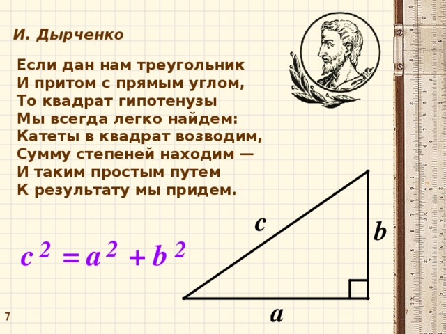 И. Дырченко Если дан нам треугольник И притом с прямым углом, То квадрат гипотенузы Мы всегда легко найдем: Катеты в квадрат возводим, Сумму степеней находим — И таким простым путем К результату мы придем. 7