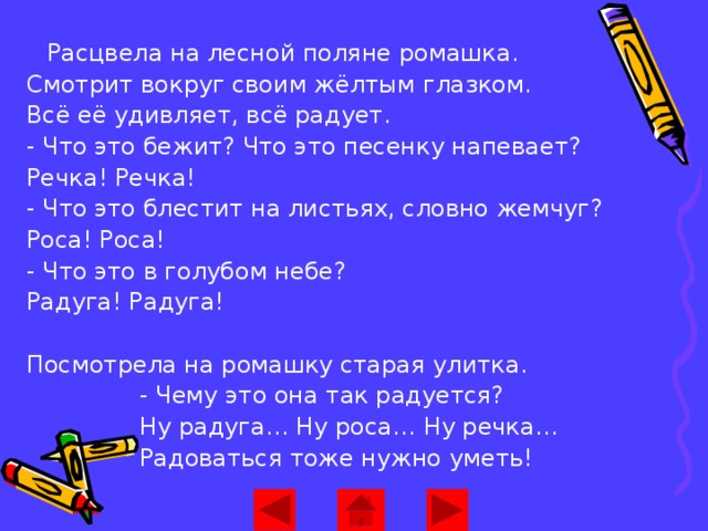 Расцвела на лесной поляне ромашка.  Смотрит вокруг своим жёлтым глазком.  Всё её удивляет, всё радует.  - Что это бежит? Что это песенку напевает?  Речка! Речка!  - Что это блестит на листьях, словно жемчуг?  Роса! Роса!  - Что это в голубом небе?  Радуга! Радуга!   Посмотрела на ромашку старая улитка.  - Чему это она так радуется?  Ну радуга… Ну роса… Ну речка…  Радоваться тоже нужно уметь!