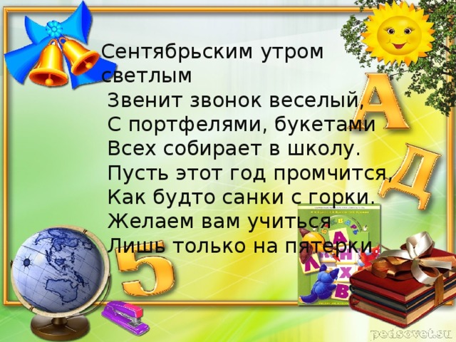 Сентябрьским утром светлым  Звенит звонок веселый,  С портфелями, букетами  Всех собирает в школу.  Пусть этот год промчится,  Как будто санки с горки.  Желаем вам учиться  Лишь только на пятерки .