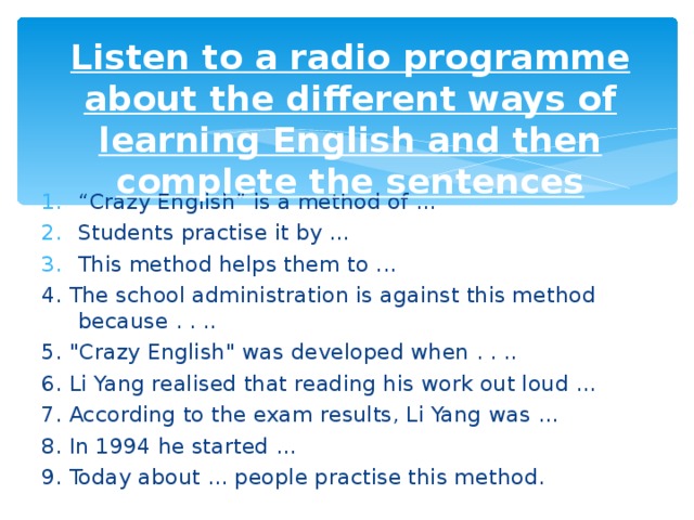 Listen to a radio programme about the different ways of learning English and then complete the sentences “ Crazy English” is a method of ... Students practise it by … This method helps them to ... 4. The school administration is against this method because . . .. 5. 