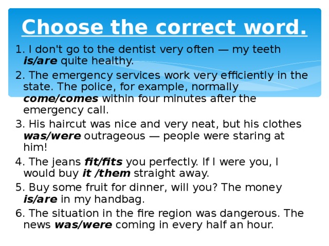 Choose the correct word. 1 . I don't go to the dentist very often — my teeth is/are  quite healthy. 2 . The emergency services work very efficiently in the state. The police, for example, normally  come/comes  within four minutes after the emergency call. 3 . His haircut was nice and very neat, but his clothes was/were  outrageous — people were  staring at him! 4 . The jeans fit/fits  you perfectly. If I were you, I would buy it /them  straight away. 5 . Buy some fruit for dinner, will you? The money is/are  in my handbag. 6 . The situation in the fire region was dangerous. The news was/were  coming in every  half an hour.