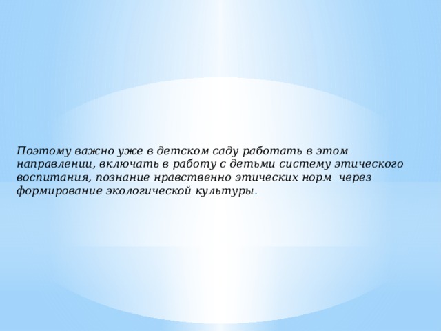 Поэтому важно уже в детском саду работать в этом направлении, включать в работу с детьми систему этического воспитания, познание нравственно этических норм через формирование экологической культуры .