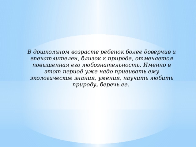 В дошкольном возрасте ребенок более доверчив и впечатлителен, близок к природе, отмечается повышенная его любознательность. Именно в этот период уже надо прививать ему экологические знания, умения, научить любить природу, беречь ее.