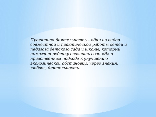Проектная деятельность – один из видов совместной и практической работы детей и педагога детского сада и школы, который помогает ребенку осознать свое «Я» в нравственном подходе к улучшению экологической обстановки, через знания, любовь, деятельность.