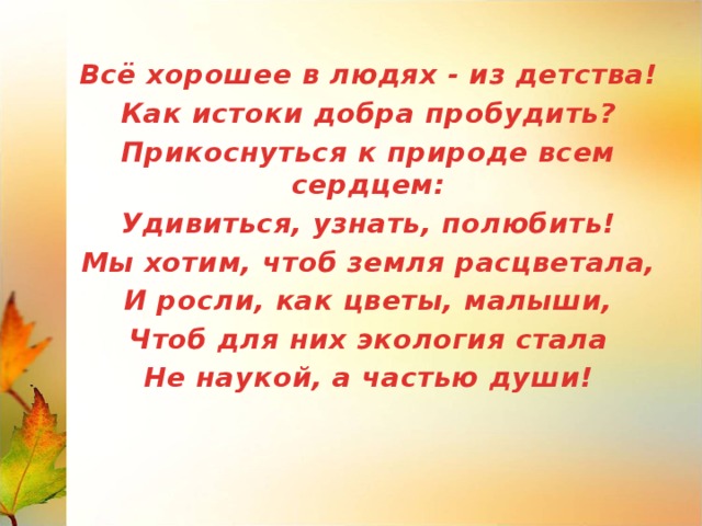 Всё хорошее в людях - из детства! Как истоки добра пробудить? Прикоснуться к природе всем сердцем: Удивиться, узнать, полюбить! Мы хотим, чтоб земля расцветала, И росли, как цветы, малыши, Чтоб для них экология стала Не наукой, а частью души!