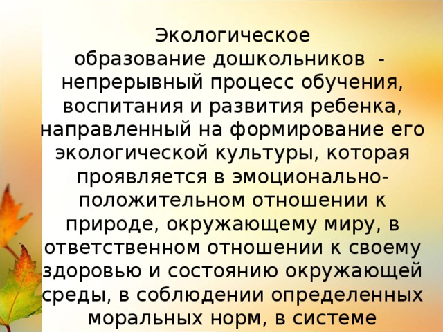Экологическое образование дошкольников  - непрерывный процесс обучения, воспитания и развития ребенка, направленный на формирование его экологической культуры, которая проявляется в эмоционально-положительном отношении к природе, окружающему миру, в ответственном отношении к своему здоровью и состоянию окружающей среды, в соблюдении определенных моральных норм, в системе ценностных ориентаций. 