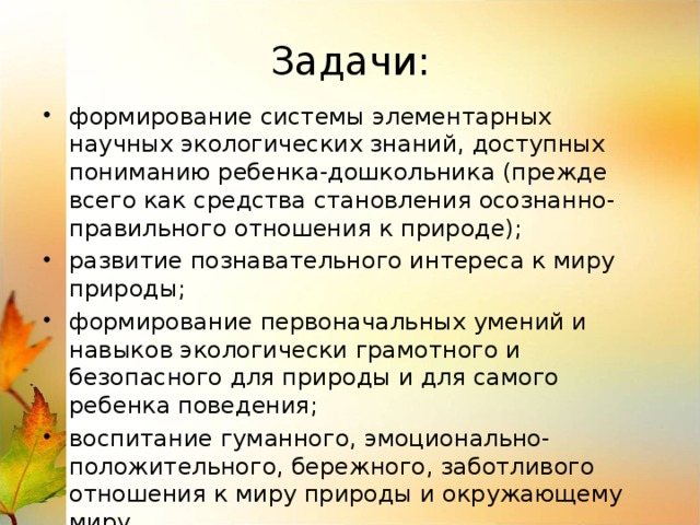 Задачи: формирование системы элементарных научных экологических знаний, доступных пониманию ребенка-дошкольника (прежде всего как средства становления осознанно-правильного отношения к природе); развитие познавательного интереса к миру природы; формирование первоначальных умений и навыков экологически грамотного и безопасного для природы и для самого ребенка поведения; воспитание гуманного, эмоционально-положительного, бережного, заботливого отношения к миру природы и окружающему миру формирование элементарных умений предвидеть последствия некоторых своих действий по отношению к окружающей среде.