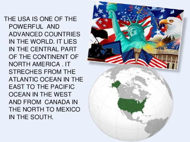 THE USA IS ONE OF THE POWERFUL AND ADVANCED COUNTRIES IN THE WORLD. IT LIES IN THE CENTRAL PART OF THE CONTINENT OF NORTH AMERICA . IT STRECHES FROM THE ATLANTIC OCEAN IN THE EAST TO THE PACIFIC OCEAN IN THE WEST AND FROM CANADA IN THE NORTH TO MEXICO IN THE SOUTH.