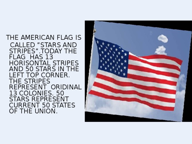 THE AMERICAN FLAG IS  CALLED “STARS AND STRIPES”.TODAY THE FLAG HAS 13 HORISONTAL STRIPES AND 50 STARS IN THE LEFT TOP CORNER. THE STRIPES REPRESENT ORIDINAL 13 COLONIES. 50  STARS REPRESENT CURRENT 50 STATES OF THE UNION.