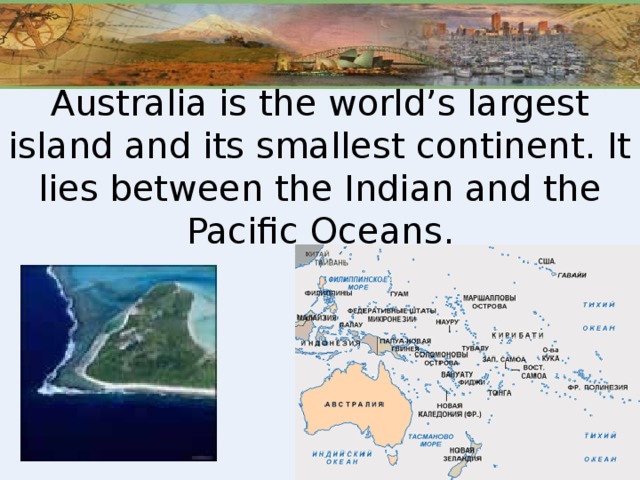 Australia is the world’s largest island and its smallest continent. It lies between the Indian and the Pacific Oceans.