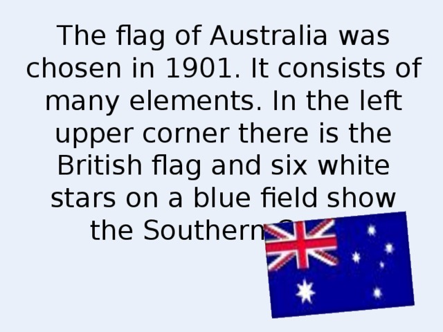 The flag of Australia was chosen in 1901. It consists of many elements. In the left upper corner there is the British flag and six white stars on a blue field show the Southern Cross.