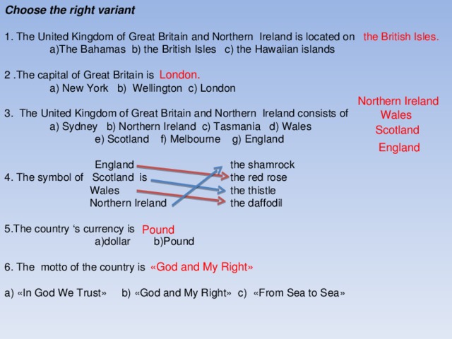 Choose the right variant 1 . The United Kingdom of Great Britain and Northern Ireland is located on  a)The Bahamas b) the British Isles c) the Hawaiian islands 2 . The capital of Great Britain is  a) New York b) Wellington c) London 3 . The United Kingdom of Great Britain and Northern Ireland consists of  a) Sydney b) Northern Ireland c) Tasmania d) Wales  e) Scotland f) Melbourne g) England   England  the shamrock 4 . The symbol of Scotland is  the red rose  Wales  the thistle  Northern Ireland  the daffodil 5 . The country ‘s currency is   а) dollar b)Pound 6. The motto of the country is a) « In God We Trust » b) « God and My Right » c) « From Sea to Sea » the British Isles . London . Northern Ireland Wales Scotland England Pound « God and My Right »