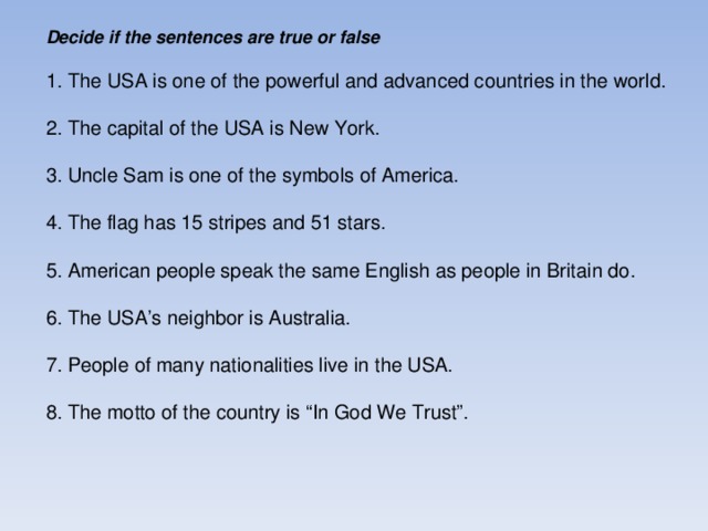 Decide if the sentences are true or false 1. The USA is one of the powerful and advanced countries in the world. 2. The capital of the USA is New York. 3. Uncle Sam is one of the symbols of America. 4. The flag has 15 stripes and 51 stars. 5. American people speak the same English as people in Britain do. 6. The USA’s neighbor is Australia. 7. People of many nationalities live in the USA. 8. The motto of the country is “In God We Trust”.