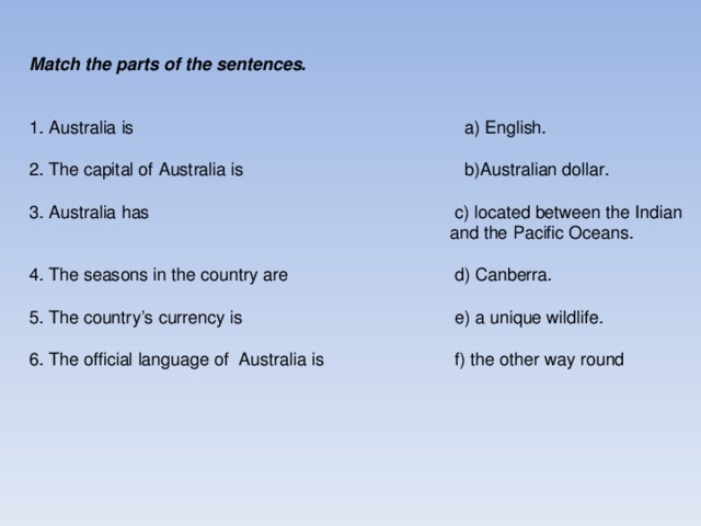 Match the parts of the sentences.  1. Australia is  a) English. 2. The capital of Australia is  b)Australian dollar. 3. Australia has  c) located between the Indian       and the Pacific Oceans. 4. The seasons in the country are  d) Canberra. 5. The country’s currency is  e) a unique wildlife. 6. The official language of Australia is  f) the other way round
