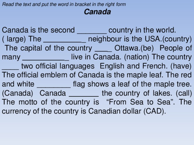 Read the text and put the word in bracket in the right form Canada Canada is the second _ _____ _ country in the world. ( large) The _ ________ _ neighbour is the USA.(country) The capital of the country _ __ _ Ottawa.(be) People of many _ _________ _ live in Canada. (nation) The country _ __ _ two official languages English and French. (have) The official emblem of Canada is the maple leaf. The red and white _ ______ _ flag shows a leaf of the maple tree.(Canada) Canada _ _____ _ the country of lakes. ( call) The motto of the country is “From Sea to Sea”. The currency of the country is Canadian dollar (CAD).