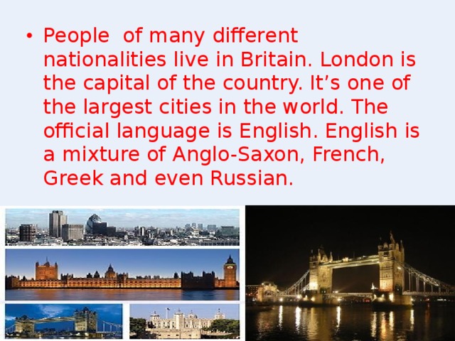 People of many different nationalities live in Britain. London is the capital of the country. It’s one of the largest cities in the world. The official language is English. English is a mixture of Anglo-Saxon, French, Greek and even Russian.