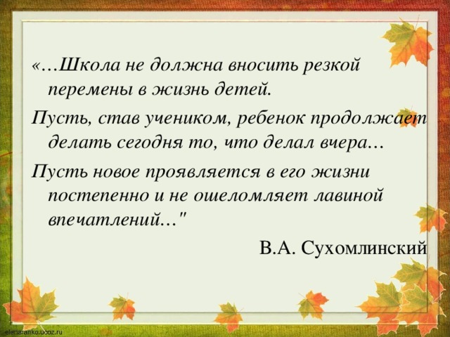 «…Школа не должна вносить резкой перемены в жизнь детей. Пусть, став учеником, ребенок продолжает делать сегодня то, что делал вчера… Пусть новое проявляется в его жизни постепенно и не ошеломляет лавиной впечатлений…