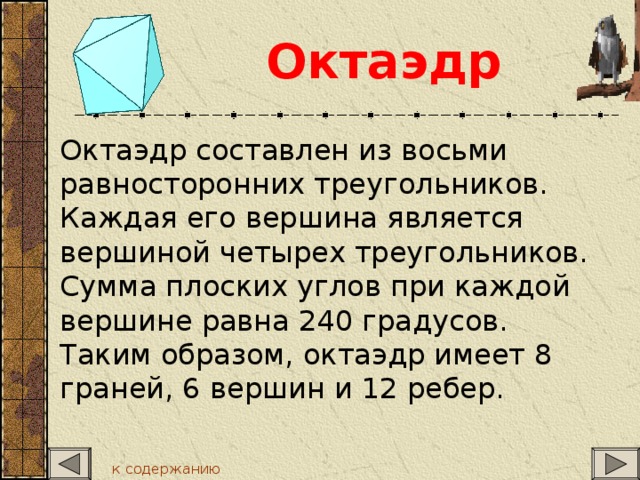 Октаэдр  Октаэдр составлен из восьми равносторонних треугольников. Каждая его вершина является вершиной четырех треугольников. Сумма плоских углов при каждой вершине равна 240 градусов. Таким образом, октаэдр имеет 8 граней, 6 вершин и 12 ребер. к содержанию